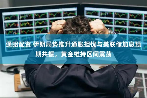 通昭配资 伊朗局势推升通胀担忧与美联储加息预期共振，黄金维持区间震荡