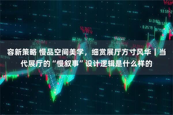 容新策略 慢品空间美学，细赏展厅方寸风华｜当代展厅的“慢叙事”设计逻辑是什么样的