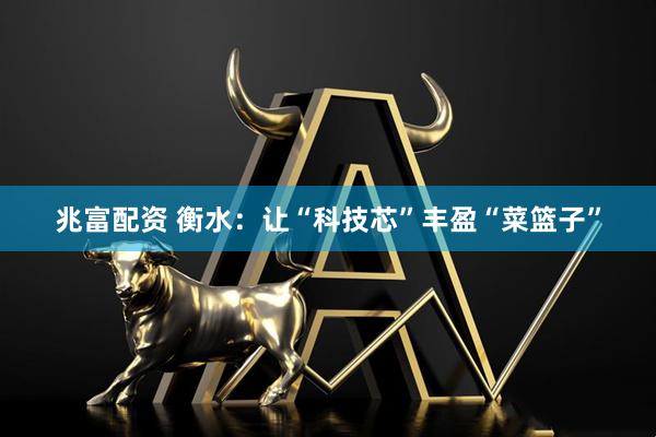 兆富配资 衡水：让“科技芯”丰盈“菜篮子”