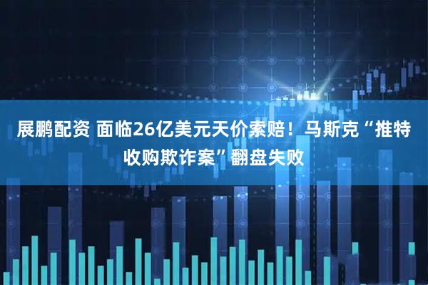展鹏配资 面临26亿美元天价索赔！马斯克“推特收购欺诈案”翻盘失败