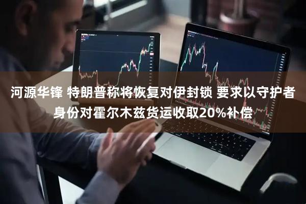 河源华锋 特朗普称将恢复对伊封锁 要求以守护者身份对霍尔木兹货运收取20%补偿