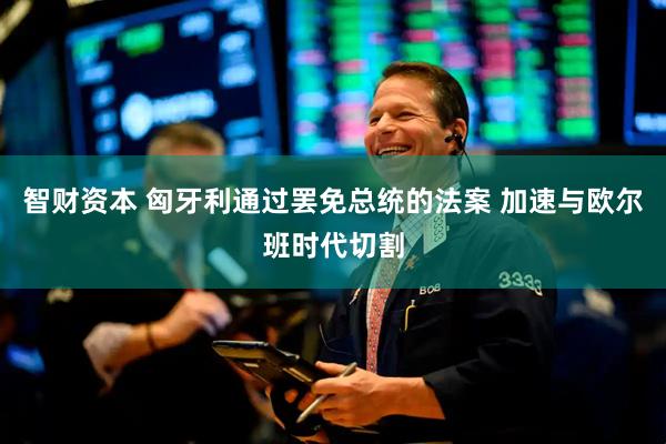 智财资本 匈牙利通过罢免总统的法案 加速与欧尔班时代切割