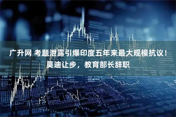 广升网 考题泄露引爆印度五年来最大规模抗议！莫迪让步，教育部长辞职