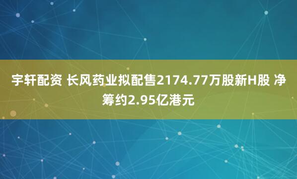 宇轩配资 长风药业拟配售2174.77万股新H股 净筹约2.95亿港元