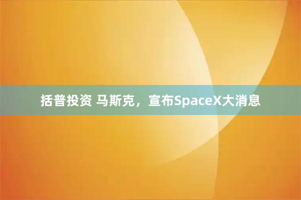 括普投资 马斯克，宣布SpaceX大消息