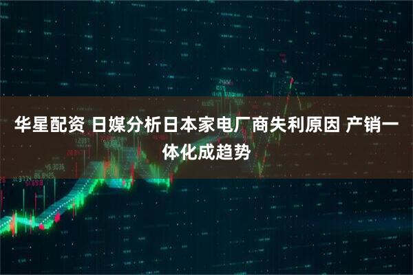 华星配资 日媒分析日本家电厂商失利原因 产销一体化成趋势